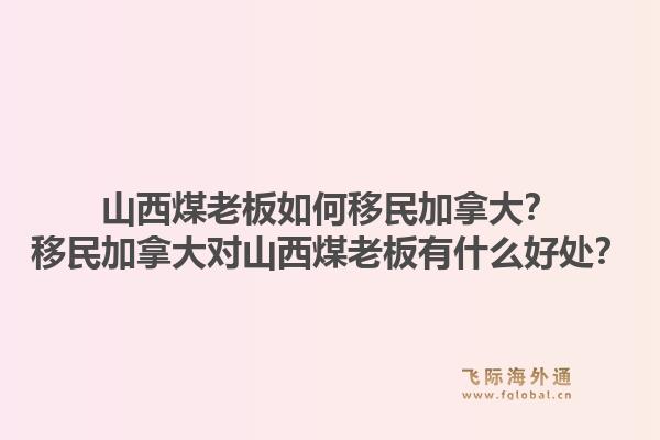 山西煤老板如何移民加拿大？移民加拿大對山西煤老板有什么好處？