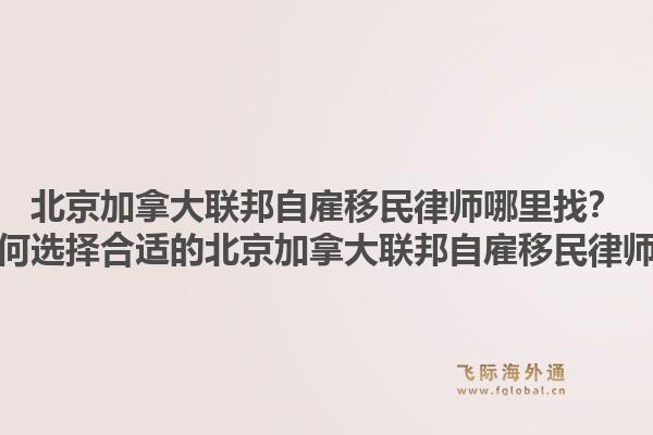 北京加拿大聯邦自雇移民律師哪里找？如何選擇合適的北京加拿大聯邦自雇移民律師？